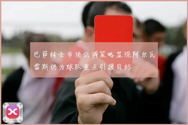 巴萨转会市场低调策略显现阿尔瓦雷斯仍为球队重点引援目标
