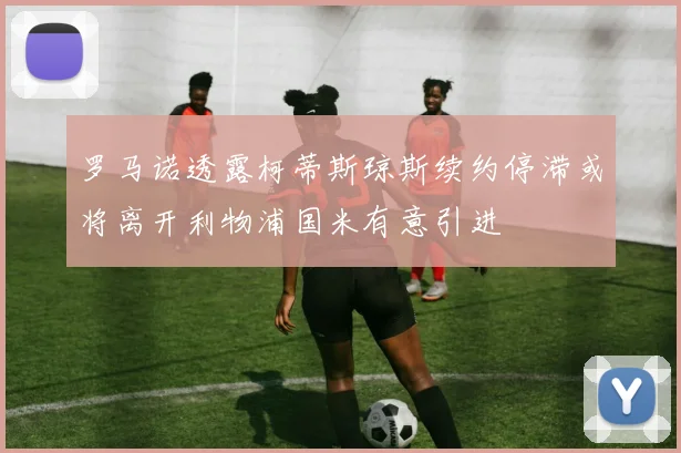 罗马诺透露柯蒂斯琼斯续约停滞或将离开利物浦国米有意引进