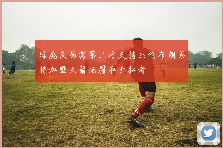 绿鹿交易需第三方支持杰伦布朗或将加盟火箭老鹰和开拓者