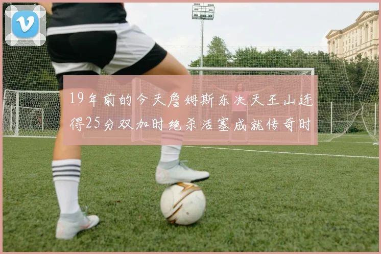 19年前的今天詹姆斯东决天王山连得25分双加时绝杀活塞成就传奇时刻
