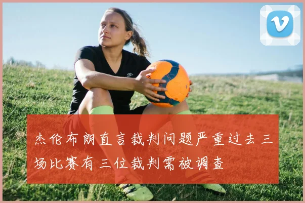 杰伦布朗直言裁判问题严重过去三场比赛有三位裁判需被调查