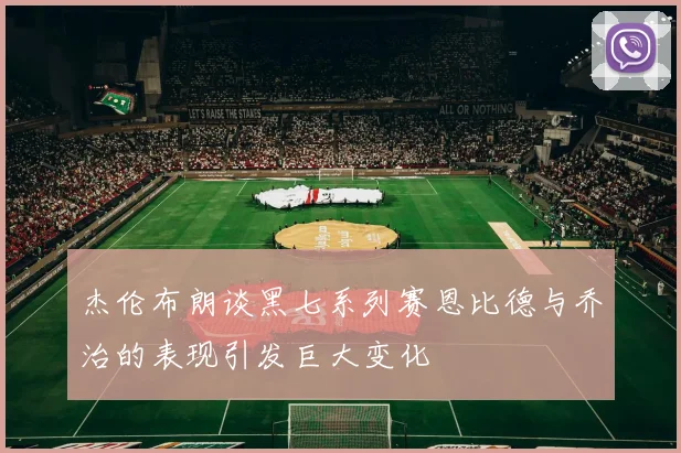 杰伦布朗谈黑七系列赛恩比德与乔治的表现引发巨大变化