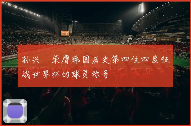 孙兴慜荣膺韩国历史第四位四度征战世界杯的球员称号