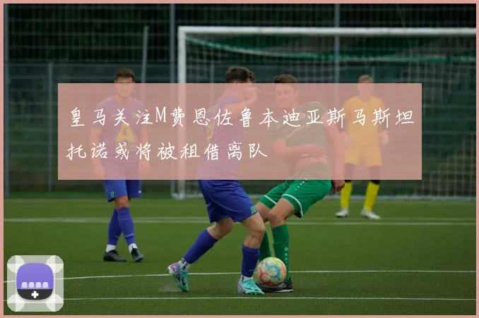 皇马关注M费恩佐鲁本迪亚斯马斯坦托诺或将被租借离队
