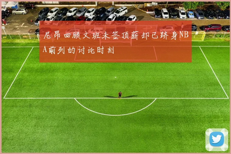 尼昂回顾文班未签顶薪却已跻身NBA前列的讨论时刻