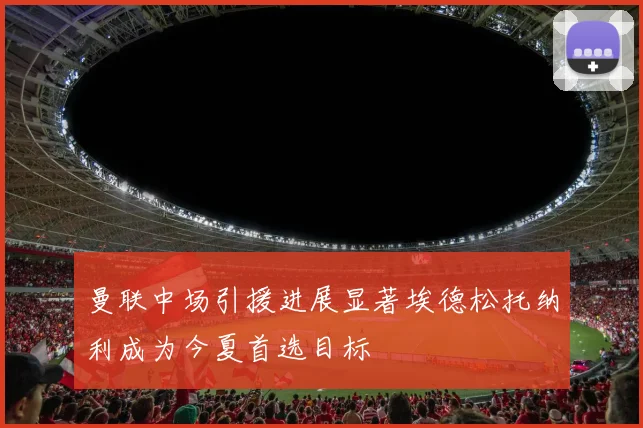 曼联中场引援进展显著埃德松托纳利成为今夏首选目标