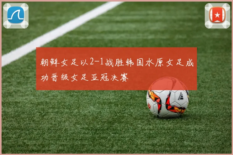 朝鲜女足以2-1战胜韩国水原女足成功晋级女足亚冠决赛