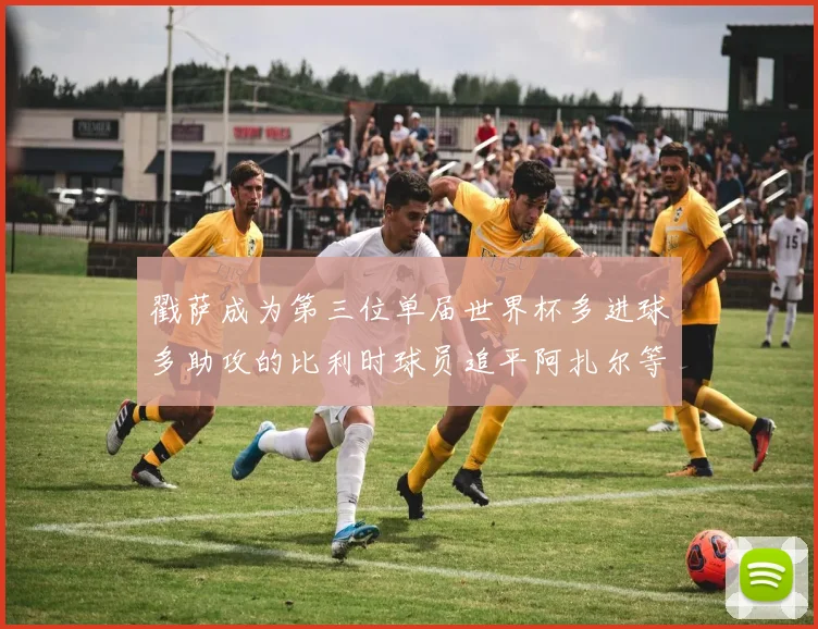 戳萨成为第三位单届世界杯多进球多助攻的比利时球员追平阿扎尔等传奇